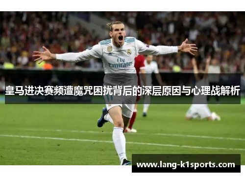 皇马进决赛频遭魔咒困扰背后的深层原因与心理战解析