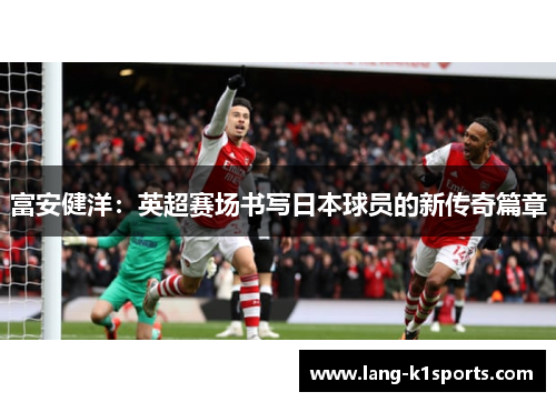 富安健洋:英超赛场书写日本球员的新传奇篇章 富安健洋:英超赛场书写日本球员的新传奇篇章