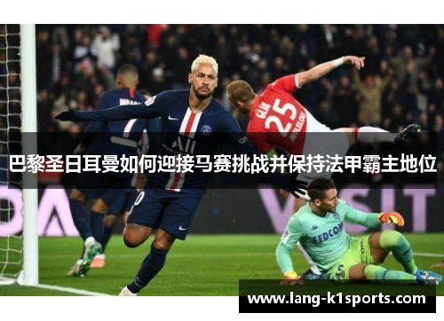 巴黎圣日耳曼如何迎接马赛挑战并保持法甲霸主地位 巴黎圣日耳曼如何迎接马赛挑战并保持法甲霸主地位