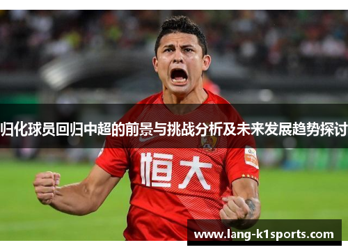 归化球员回归中超的前景与挑战分析及未来发展趋势探讨 归化球员回归中超的前景与挑战分析及未来发展趋势探讨