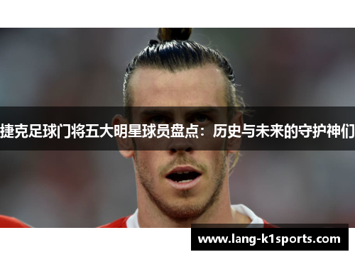 捷克足球门将五大明星球员盘点：历史与未来的守护神们