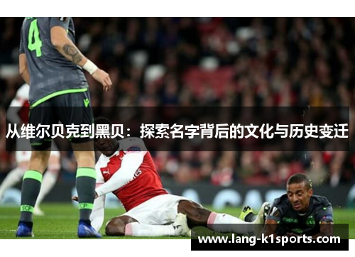 从维尔贝克到黑贝:探索名字背后的文化与历史变迁 从维尔贝克到黑贝:探索名字背后的文化与历史变迁