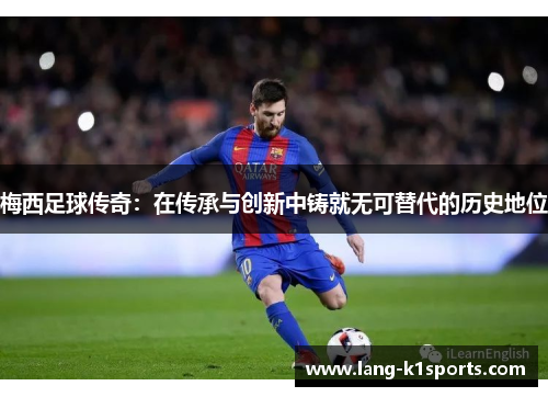 梅西足球传奇：在传承与创新中铸就无可替代的历史地位