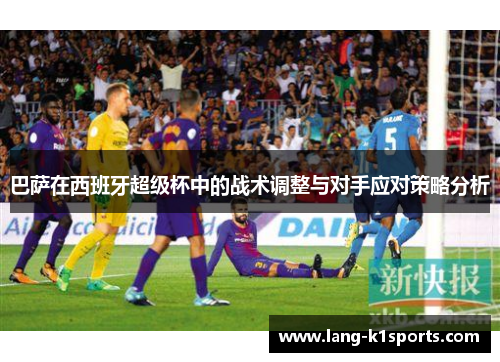 巴萨在西班牙超级杯中的战术调整与对手应对策略分析