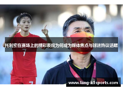 托利索在赛场上的精彩表现为何成为媒体焦点与球迷热议话题 托利索在赛场上的精彩表现为何成为媒体焦点与球迷热议话题