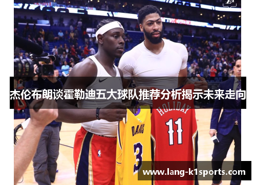 杰伦布朗谈霍勒迪五大球队推荐分析揭示未来走向