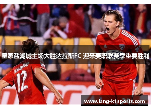 皇家盐湖城主场大胜达拉斯FC 迎来美职联赛季重要胜利