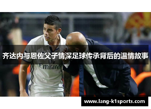 齐达内与恩佐父子情深足球传承背后的温情故事